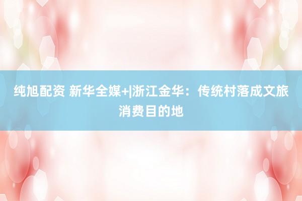 纯旭配资 新华全媒+|浙江金华：传统村落成文旅消费目的地