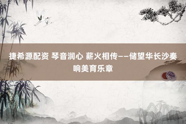 捷希源配资 琴音润心 薪火相传——储望华长沙奏响美育乐章