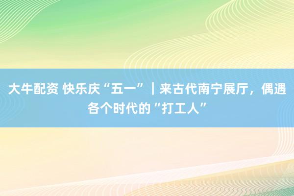 大牛配资 快乐庆“五一”｜来古代南宁展厅，偶遇各个时代的“打工人”