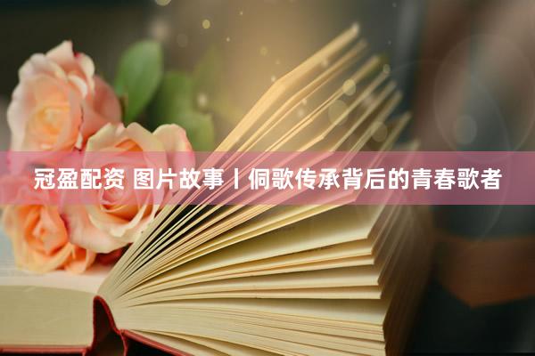 冠盈配资 图片故事丨侗歌传承背后的青春歌者