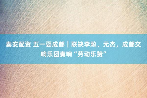 秦安配资 五一耍成都｜联袂李飚、元杰，成都交响乐团奏响“劳动乐赞”