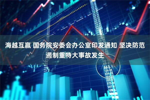 海越互赢 国务院安委会办公室印发通知 坚决防范遏制重特大事故发生
