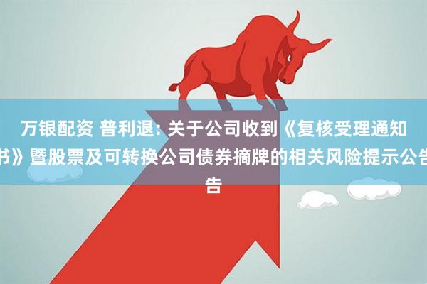 万银配资 普利退: 关于公司收到《复核受理通知书》暨股票及可转换公司债券摘牌的相关风险提示公告