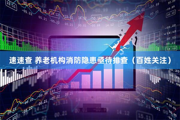 速速查 养老机构消防隐患亟待排查（百姓关注）