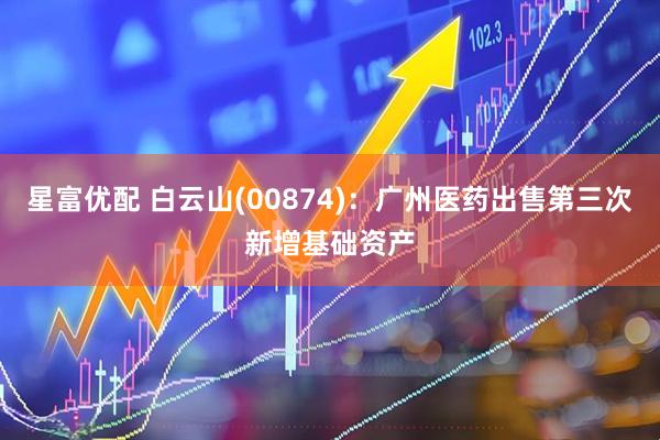 星富优配 白云山(00874)：广州医药出售第三次新增基础资产