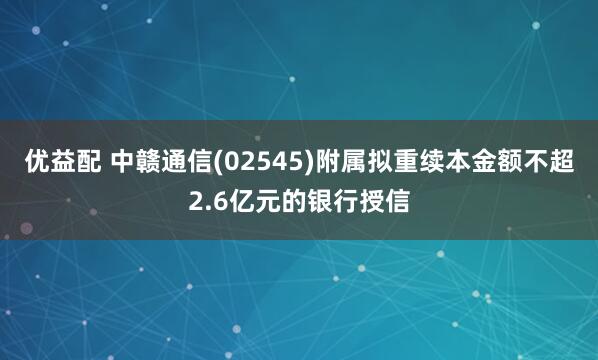 优益配 中赣通信(02545)附属拟重续本金额不超2.6亿元的银行授信