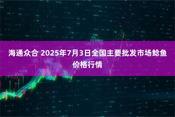 海通众合 2025年7月3日全国主要批发市场鲶鱼价格行情