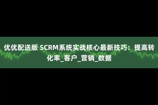 优优配送版 SCRM系统实战核心最新技巧：提高转化率_客户_营销_数据