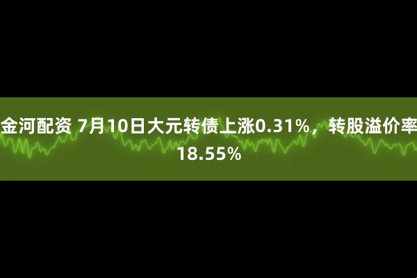 金河配资 7月10日大元转债上涨0.31%，转股溢价率18.55%