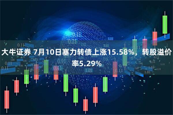 大牛证券 7月10日塞力转债上涨15.58%，转股溢价率5.29%