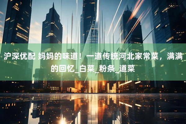 沪深优配 妈妈的味道！一道传统河北家常菜，满满的回忆_白菜_粉条_道菜