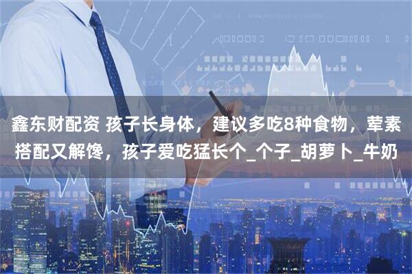 鑫东财配资 孩子长身体，建议多吃8种食物，荤素搭配又解馋，孩子爱吃猛长个_个子_胡萝卜_牛奶