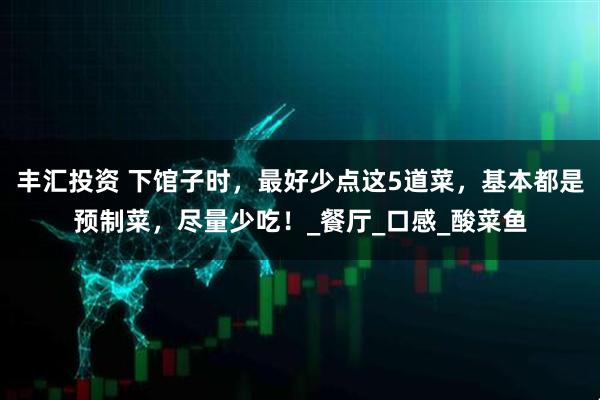 丰汇投资 下馆子时，最好少点这5道菜，基本都是预制菜，尽量少吃！_餐厅_口感_酸菜鱼