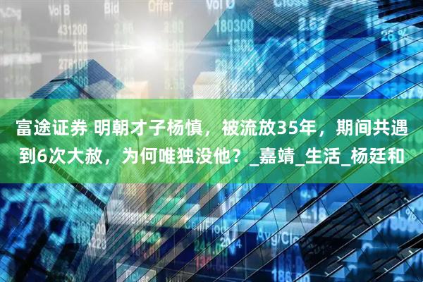 富途证券 明朝才子杨慎，被流放35年，期间共遇到6次大赦，为何唯独没他？_嘉靖_生活_杨廷和