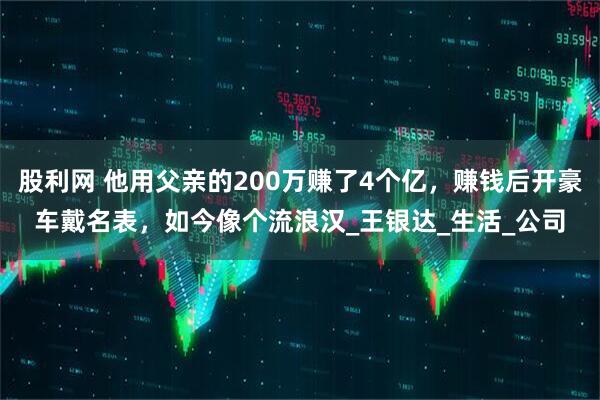 股利网 他用父亲的200万赚了4个亿，赚钱后开豪车戴名表，如今像个流浪汉_王银达_生活_公司