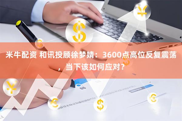 米牛配资 和讯投顾徐梦婧：3600点高位反复震荡，当下该如何应对？