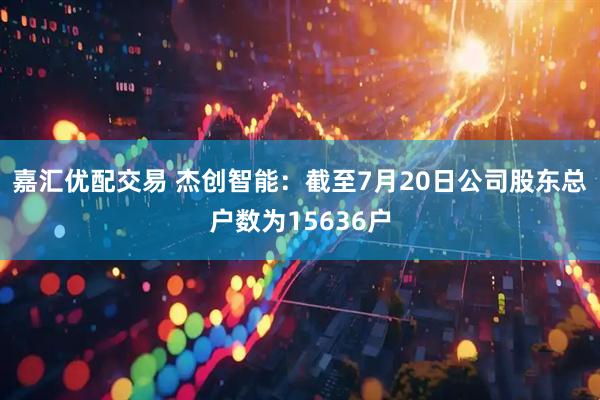 嘉汇优配交易 杰创智能：截至7月20日公司股东总户数为15636户