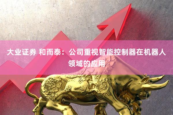 大业证券 和而泰：公司重视智能控制器在机器人领域的应用