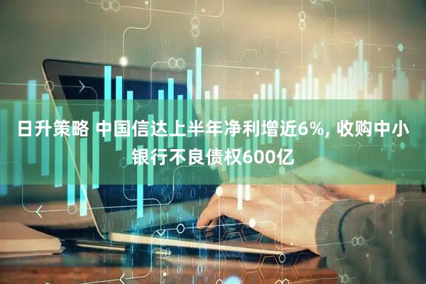 日升策略 中国信达上半年净利增近6%, 收购中小银行不良债权600亿