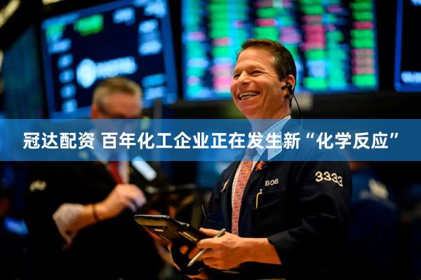 冠达配资 百年化工企业正在发生新“化学反应”