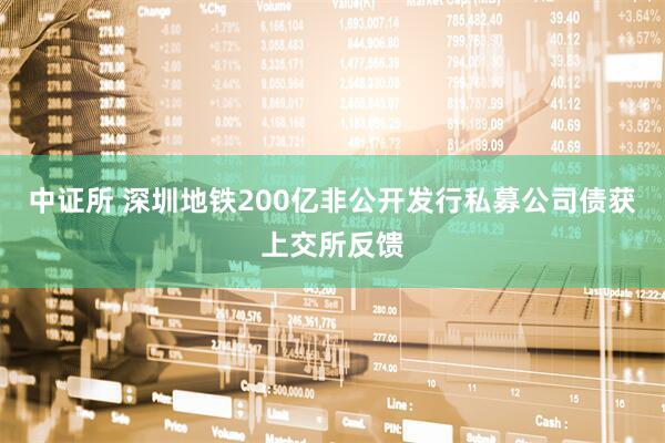 中证所 深圳地铁200亿非公开发行私募公司债获上交所反馈