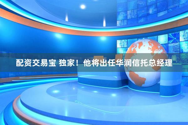 配资交易宝 独家！他将出任华润信托总经理