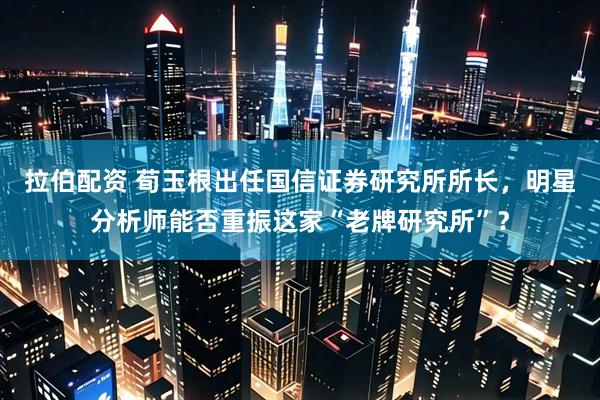拉伯配资 荀玉根出任国信证券研究所所长，明星分析师能否重振这家“老牌研究所”？