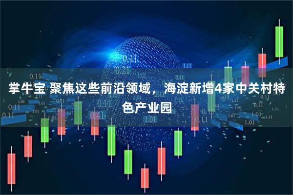 掌牛宝 聚焦这些前沿领域，海淀新增4家中关村特色产业园