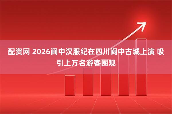 配资网 2026阆中汉服纪在四川阆中古城上演 吸引上万名游客围观