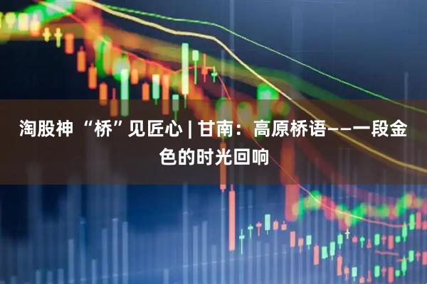 淘股神 “桥”见匠心 | 甘南：高原桥语——一段金色的时光回响
