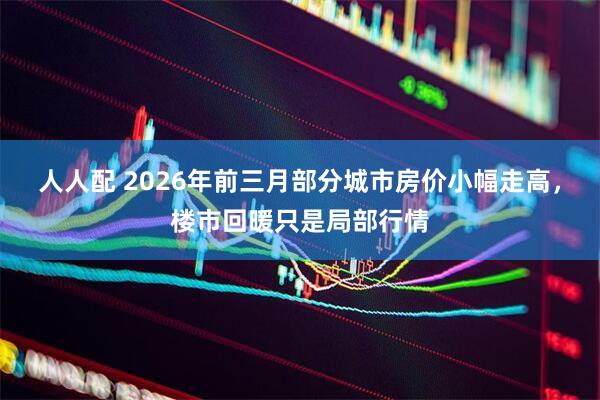 人人配 2026年前三月部分城市房价小幅走高，楼市回暖只是局部行情