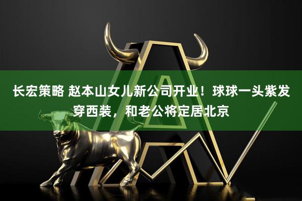 长宏策略 赵本山女儿新公司开业！球球一头紫发穿西装，和老公将定居北京
